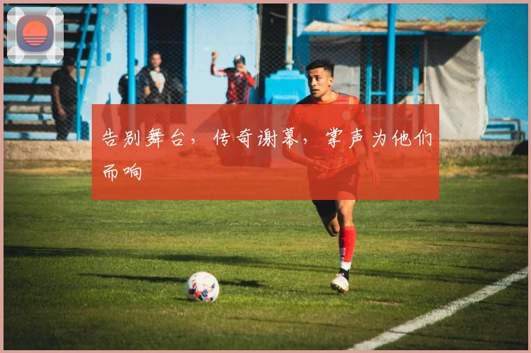 告别舞台,传奇谢幕,掌声为他们而响