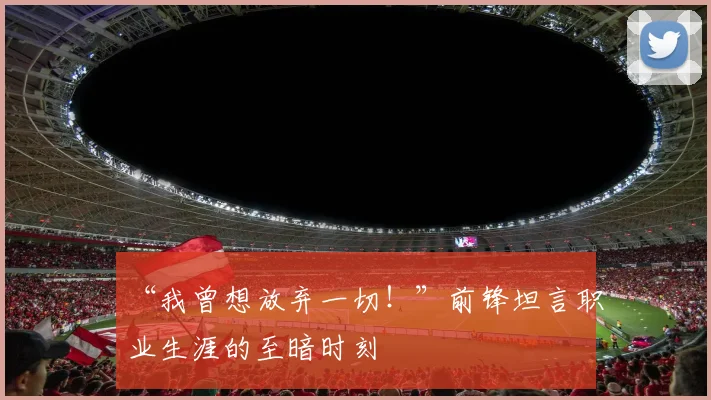 “我曾想放弃一切！”前锋坦言职业生涯的至暗时刻