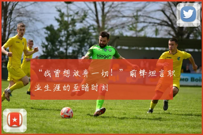 “我曾想放弃一切!”前锋坦言职业生涯的至暗时刻